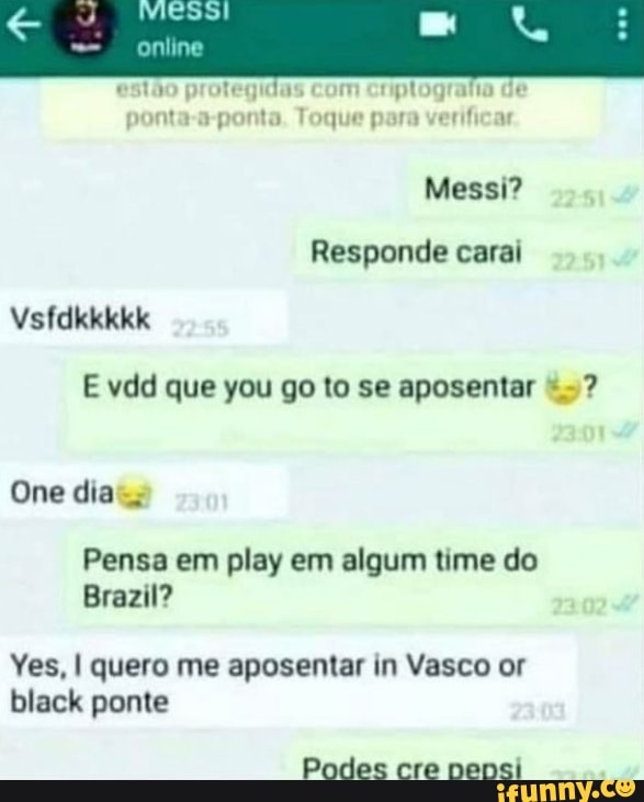 online
estão protegidas com criptografia de
ponta-a-ponta. Toque para verificar
Messi?
Responde caral
Vsfdkkkkk
One dia
Brazil?
Pensa em play em algum time do
Yes, I quero me aposentar in Vasco or black ponte
Podes cre neosi