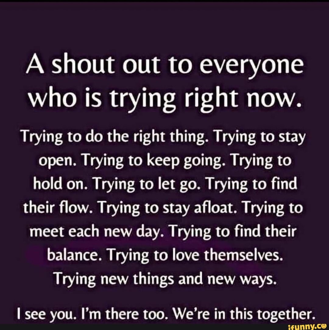 A shout out to everyone
who is trying right now.
Trying to do the right thing. Trying to stay
open. Trying to keep going. Trying to
hold on. Trying to let go. Trying to find
their flow. Trying to stay afloat. Trying to
meet each new day. Trying to find their
balance. Trying to love themselves.
Trying new things and new ways.
I see you. I'm there too. We're in this together.