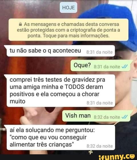 As mensagens e chamadas desta conversa
estão protegidas com a criptografia de ponta a ponta. Toque para mais informações.
Oque? da noite
comprei três testes de gravidez pra uma amiga minha e TODOS deram
positivos e ela começou a chorar muito
Vish man
aí ela soluçando me perguntou:
"como que eu vou conseguir
alimentar três crianças" Ja noit
Ea TF.