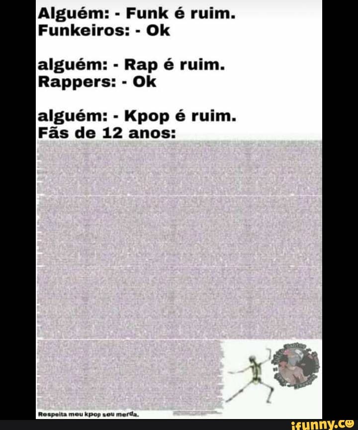 Alguém: - Funk é ruim.
Funkeiros: - Ok
alguém: - Rap é ruim.
Rappers: - Ok
alguém: - Kpop é ruim.
Fãs de 12 anos:
Rospoita meu kpop sou marda.