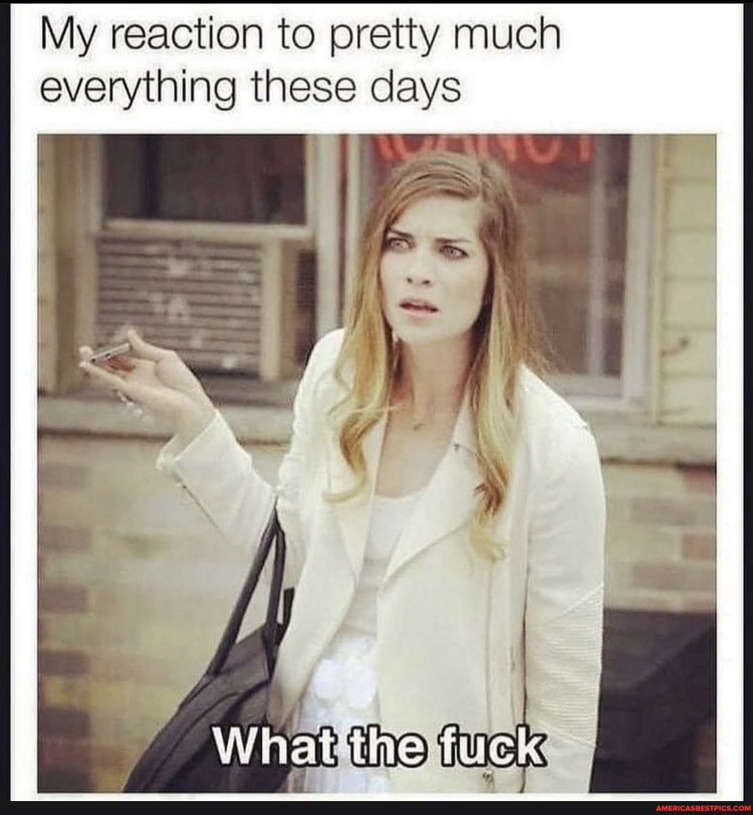 My reaction to pretty much everything these days
the fuck