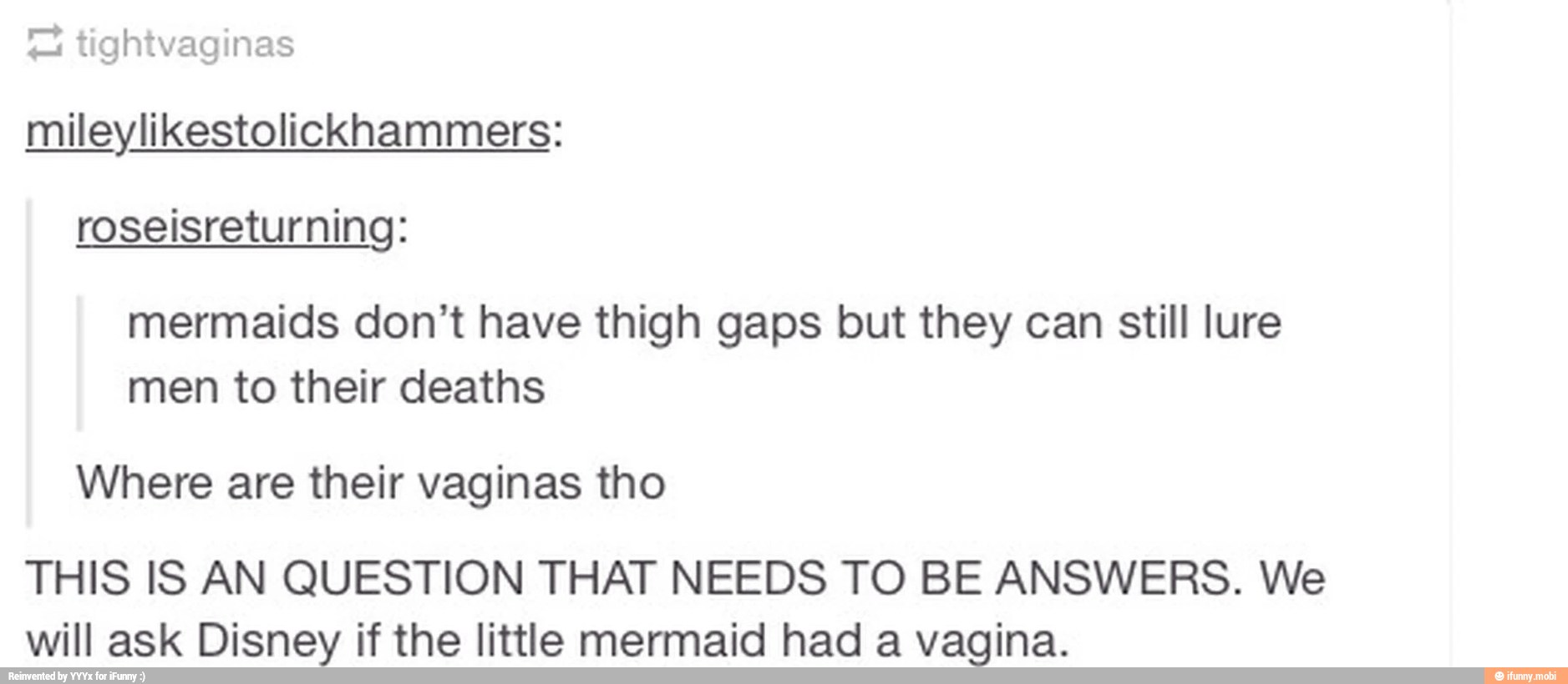 7 tightvaginas
mileylikestolickhammers:
roseisreturning:
mermaids don't have thigh gaps but they can still lure
men to their deaths
Where are their vaginas tho
THIS IS AN QUESTION THAT NEEDS TO BE ANSWERS. We
will ask Disney if the little mermaid had a vagina.