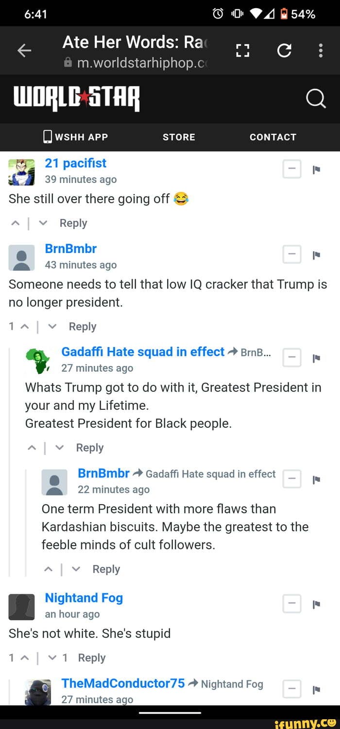 VA
54%
Ate Her Words: Ra
m.worldstarhiphop.c
WSHH APP STORE CONTACT
STAR
21 pacifist
39 minutes ago
She still over there going off
Reply
BrnBmbr
43 minutes ago
Reply
Someone needs to tell that low IQ cracker that Trump is no longer president.
% Gadaffi 27 Hate minutes ago squad in effect Bm...
27 minutes ago
Whats Trump got to do with it, Greatest President in your and my Lifetime.
Greatest President for Black people.
Reply
BrnBmbr Gadaffi Hate squad in effect
@ 22 minutes ago
One term President with more flaws than
Kardashian biscuits. Maybe the greatest to the feeble minds of cult followers.
Reply
Nightand Fog an hour ago
She's not white. She's stupid
1 Reply
TheMadConductor75 Nightand Fog
27 minutes ago