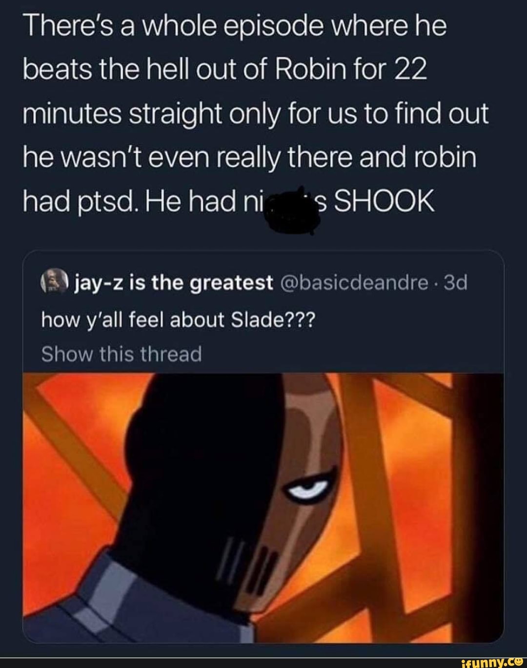 There's a whole episode where he
beats the hell out of Robin for 22
minutes straight only for us to find out
he wasn't even really there and robin
had ptsd. He had ni. ~sSHOOK
(8) jay-z is the greatest Qbasicdeandre how y'all feel about Slade???
Show this thread