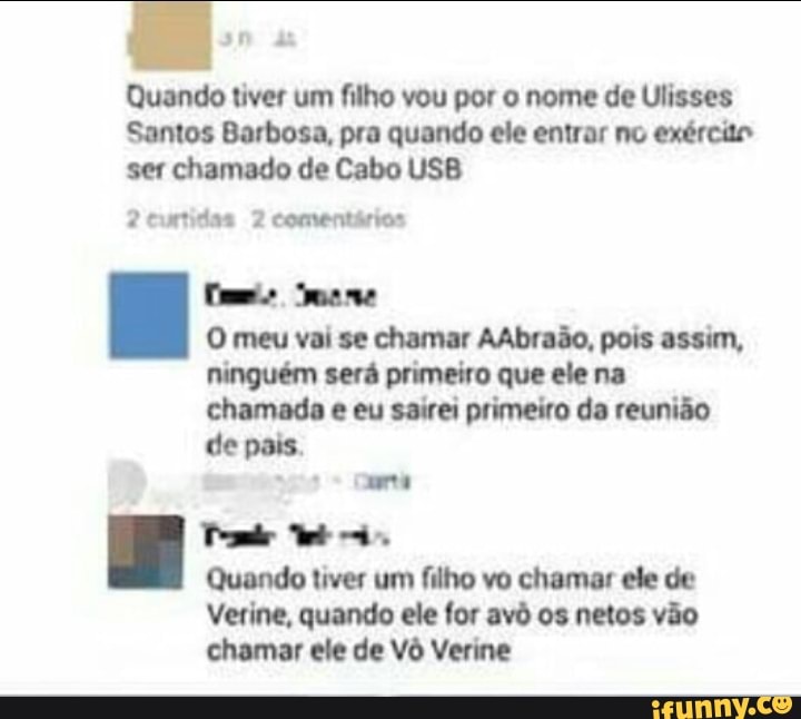 Quando tiver um filho vou por o nome de Ulisses
Santos Barbosa, pra quando ele entrar no exército
ser chamado de Cabo USB
2 curtidas 2 comentários
Cs meme
O meu vai se chamar AAbraão, pois assim,
ninguém será primeiro que ele na
chamada e eu sairei primeiro da reunião
de pais.
Soe
Gene
Tom WE
Quando tiver um filho vo chamar ele de
Verine, quando ele for avô os netos vão
chamar ele de Vô Verine