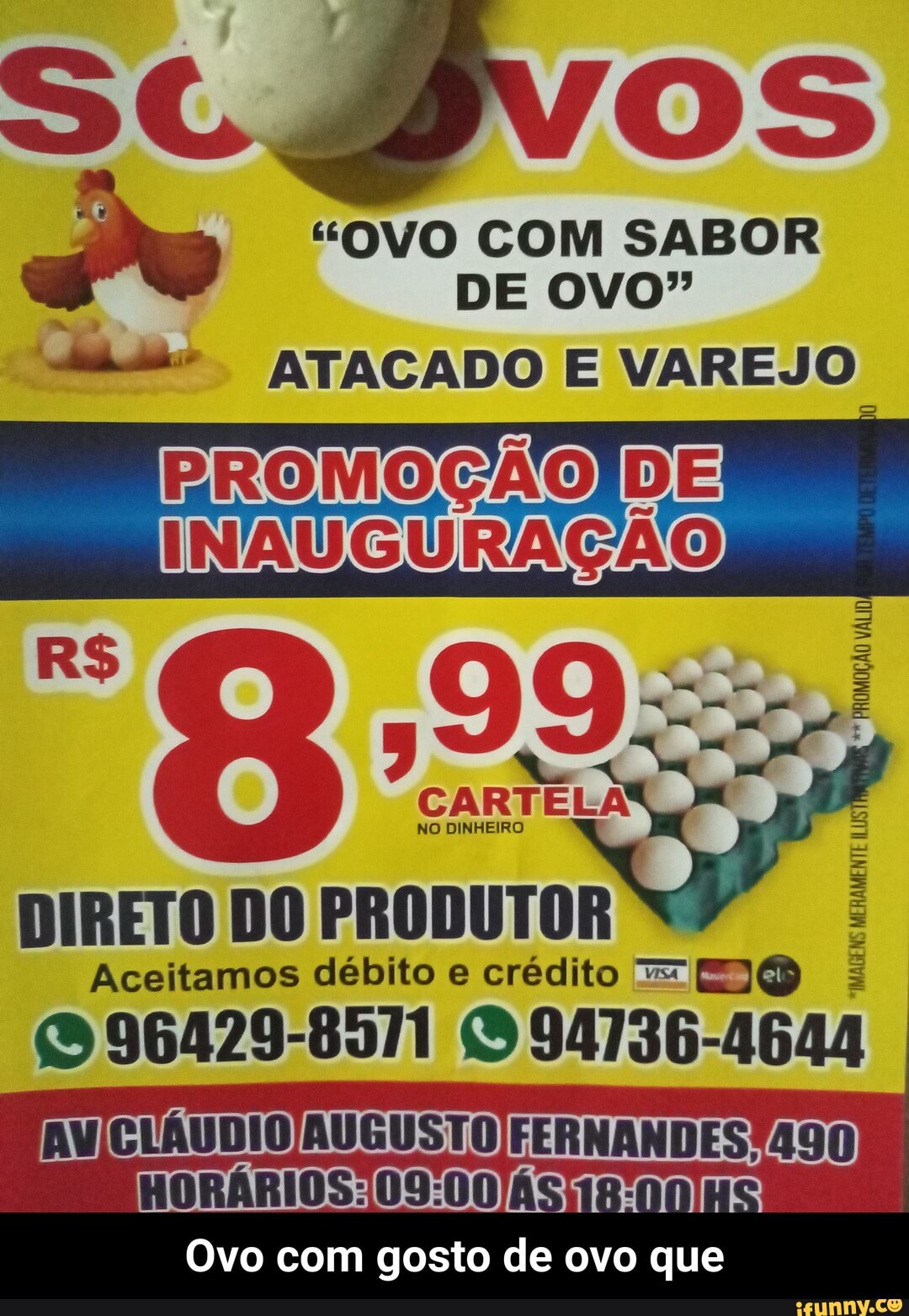 "OVO COM SABOR
PROMOGAOIDE
INAUGURAÇÃO
NO DINHEIRO
DIRETO DO PRODUTOR
Aceitamos débito e crédito = E)
O 96429-8571 O 94136-4644
"IMAGENS
MERAMENTE ILUS
Ovo com gosto de ovo que - Ovo com gosto de ovo que