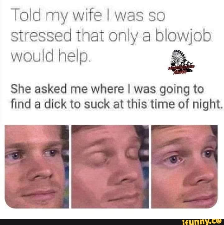 Told my wife I was so stressed that only a blowjob
would help. &
She asked me where I was going to find a dick to suck at this time of night.