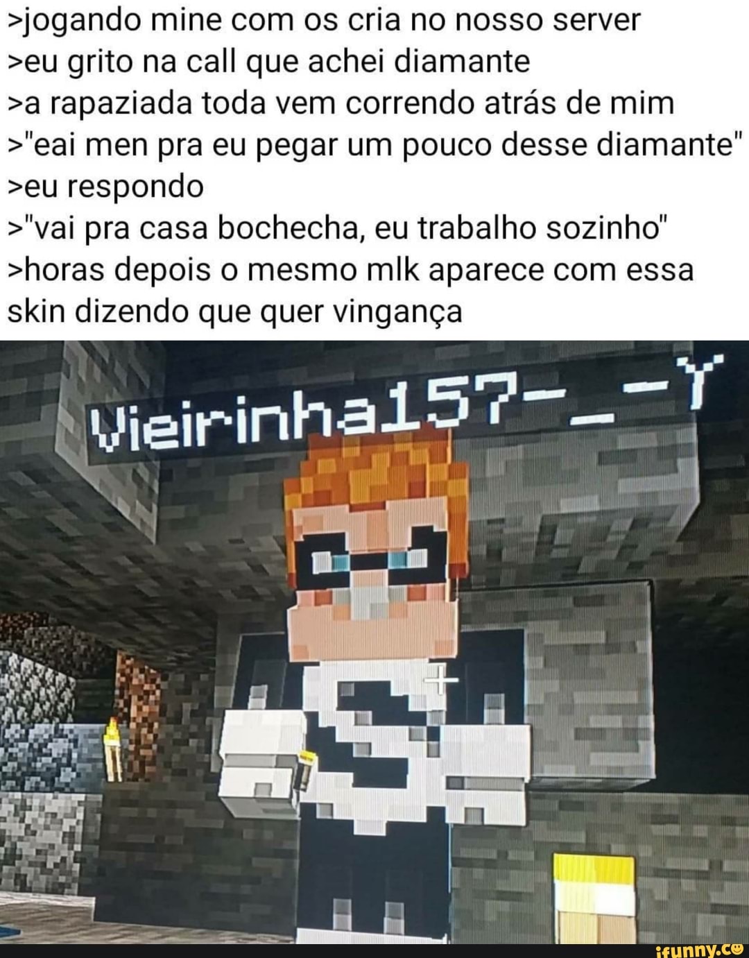 >jogando mine com os cria no nosso server
>eu grito na call que achei diamante
>a rapaziada toda vem correndo atrás de mim
>"eai men pra eu pegar um pouco desse diamante
>eu respondo
>"vai pra casa bochecha, eu trabalho sozinho"
>horas depois o mesmo mlk aparece com essa skin dizendo que quer vingança