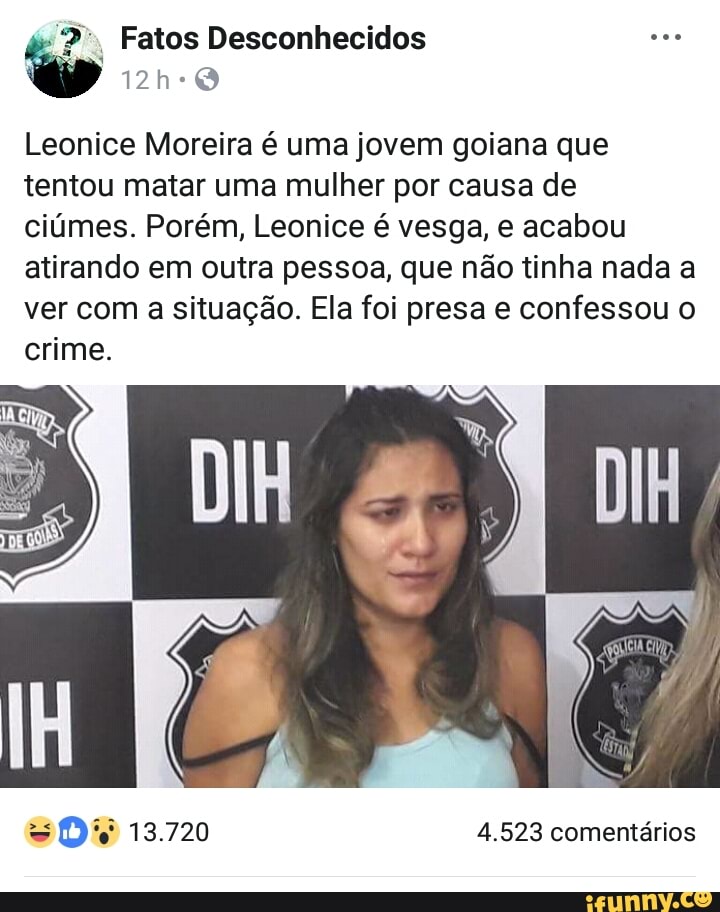 2: Fatos Desconhecidos see 'oo
Leonice Moreira é uma jovem goiana que
tentou matar uma mulher por causa de
ciúmes. Porém, Leonice é vesga, e acabou
atirando em outra pessoa, que não tinha nada a
ver com
a situação. Ela foi presa e confessou o
crime.
SOs 13.720 4.523 comentários