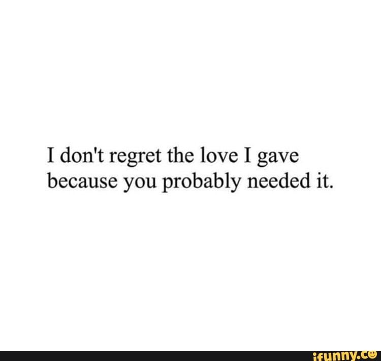 I don't regret the love I gave because you probably needed it. - iFunny