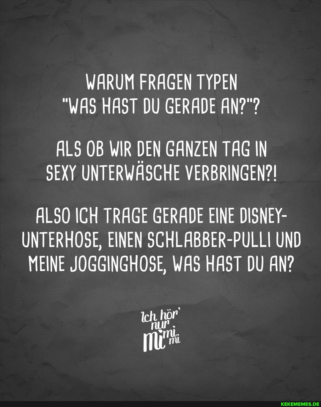 WARUM FRAGEN TYPEN
"WAS HAST DU GERADE AN?"?
ALS OB WIR DEN GANZEN TAG IN SEXY UNTERWASCHE VERBRINGEN?!
ALSO ICH TRAGE GERADE EINE DISNEY-
UNTERHOSE, EINEN SCHLABBER-PULLI UND MEINE JOGGINGHOSE, WAS HAST DU AN?
nur