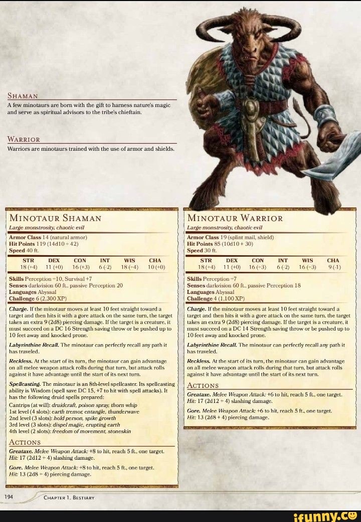 SHAMAN.
few minotaurs are born with the gift hamness nature's magie and Serve as spiritual advisors to the tribe's chieftain,
WARRIOR
'Wartiors are minotaurs trained with the use of armor and shields,
MINOTAUR SHAMAN
I Lange monstrosity chaotic evil
'Armor Class 14 (natural armor)
Speed 40 fe
_CON INT _WiS CHA
Skills Perception ~10, Survival +7
I Senses darkvision 60 f., passive Perception 20
Challenge 6 (2,300 XP) takes and an ra hits ray damage. on Ifthe target the the
I Labyrinthine Recall The minotaur can perfectly recall any path it
I has traveled,
Reckless. 'on all At melee the start of is turn, the minotaur that can gain advantage
'on all melee 'against it weapon attack rolls dusing start that of turn, ts next bt attack rolls
'against it have advantage until the start of ts next turn.
I Spelicasting. The minotaur is an Sth-evel spellcaster Its spelleasting ability is Wisdom (spell save DC 15, +7 to hit with spell attacks).
has the following druid spells prepared:
Cantrips (at will: druideraf, paison spray thorn whip
Istlevel (4 slots): earth sremor envangle, dhunderwave
Jevel level (3 (3 slots) slots): hold person, spike growth erupting earth level (3 slots): dispel magic, erupting earth level (2 slots): freedom of movement, staneskin
AcTions
I Greataxe. Melee Weapon Aitack: to hit, reach one argel
Hit \7 (2d12 4) slashing damage
I Gore. Melee 13 Weapon 10 hit, reach fone target.
I Hit 13 (248 ~4) piercing damage.
194 Chapren 1. Bestiary
MINOTAUR WARRIOR
Lange monstrosity chaotic evil
"Armor Class 19 (splint mall shiela)
Hit Points 85 (10410 + 30)
Speed 30
1160)
'CON
163)
NT
wis
16-3)
Skills Pereeption
Senses darkvision 60 passive Perception 18
Languages Abyssal
Challenge 4 (1.100 XP)
Change. Ifthe minotaur moves atleast 10 feet straight toward a target and then hits it th a gore attack on the same turn, the target takes must an extra 9 on piereing damage. Irthe target throw or be ereature, pushed up it must succeed on a DC 14 Strength saving throw or be pushed up to
10 feet away and knocked prone.
I Labyrinthine Recall The minotaur can perfectly recall any path it
I has traveted,
I Reckless. 'on At he star of its turn, rolls the minotaur can gain advantage rolls
I all melee weapon attack rolls during start that twrn but next attack rolls against it have advantage until the start of ts next tun.
I AcTIONS
I Grealaxe. Hits Melee Weapon Aulack: +610 hit, reach 5 one largel,
I Hic 17 (2412 4) lashing damage.
I Gore, Melee 13 Weapon Attack: piereing +6 to hit, reach ft, one target.
I Hits 13 (248+ piercing damage.