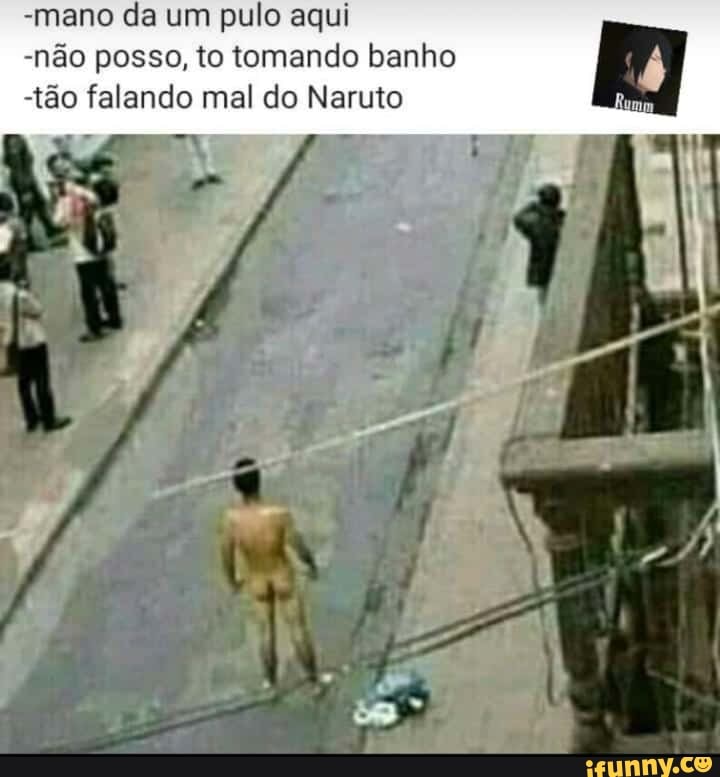 -mano da um pulo aqui
-não posso, to tomando banho
-tão falando mal do Naruto Rumo