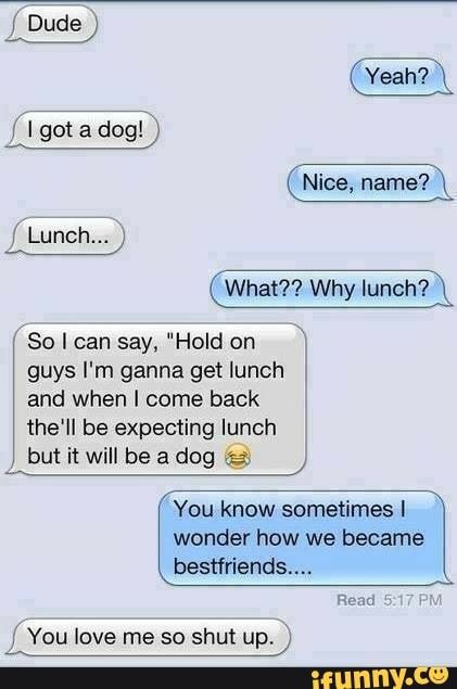 Dude
got adog! )
Nice, name? \
Lunch... )
What?? Why lunch?
So can say, "Hold on guys I'm ganna get lunch and when I come back the'll be expecting lunch but it will be a dog
You know sometimes I
wonder how we became bestfriends....
Read
You love me so shut up. )