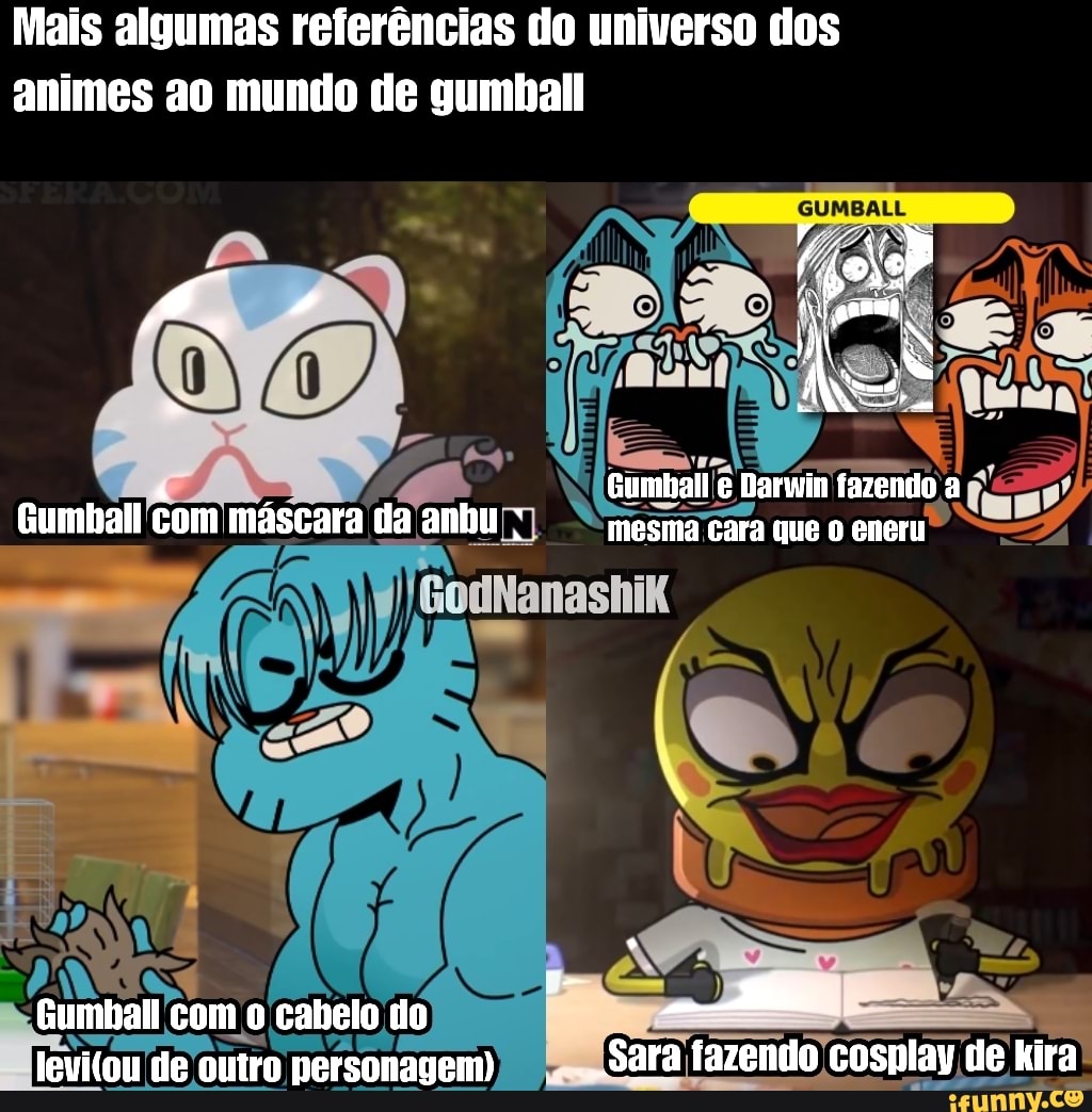 Mais algumas referências do universo dos
animes ao mundo de gumball
Gumball com máscara da anhu
DE,
Gumbal com o cabelo do de outro personagem)
GUMBALL
ATS
Gumball e Darwin fazendo a mesma cara que eneru
"Sara fazendo azendo cosplay de kira