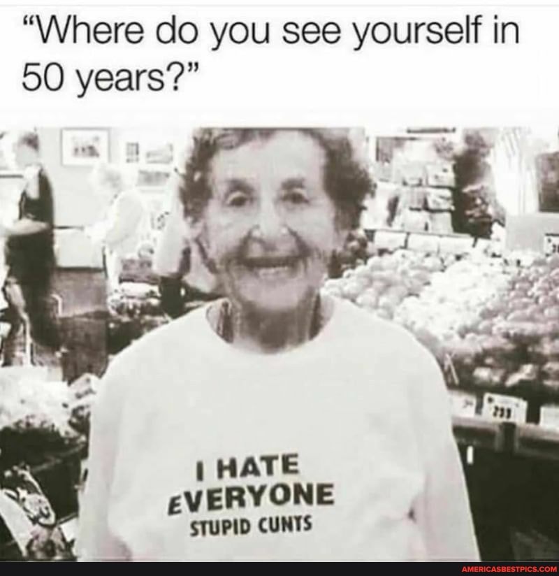 "Where do you see yourself in
50 years?"
ar
HATE EVERYONE STUPID CUNTS
