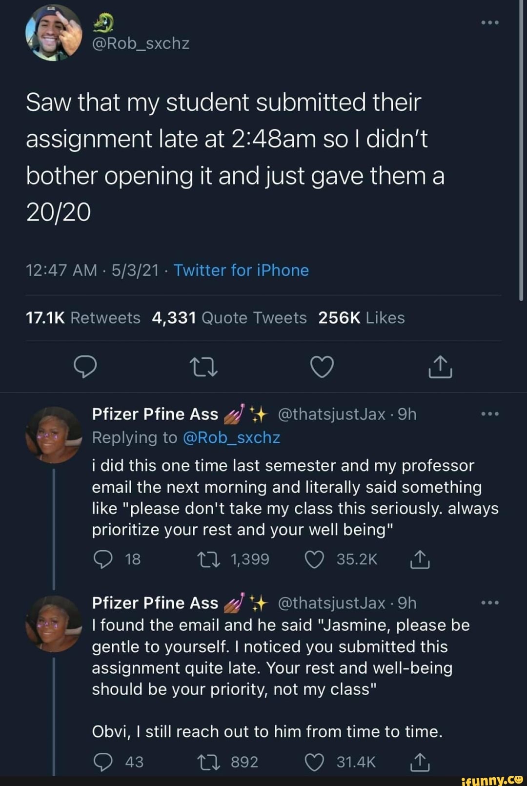 @Rob_sxchz
Saw that my student submitted their assignment late at so I didn't bother opening it and just gave them a
20
AM - - Twitter for iPhone
AK 4,331 256K
Pfizer Pfine Ass g/ @thatsjustJax Qh
Replying to @Rob_sxchz
i did this one time last semester and my professor email the next morning and literally said something like "please don't take my class this seriously. always prioritize your rest and your well being"
18 1,399
Pfizer Pfine Ass @thatsjustJax
I found the email and he said "Jasmine, please be gentle to yourself. I noticed you submitted this assignment quite late. Your rest and being should be your priority, not my class"
Obvi, I still reach out to him from time to time.
43 tl 892