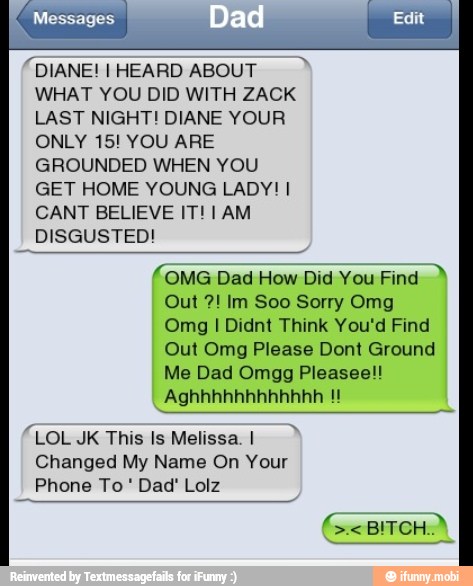 "DIANE! I HEARD ABOUT
WHAT YOU DID WITH ZACK
LAST NIGHT! DIANE YOUR
ONLY 15! YOU ARE
GROUNDED WHEN YOU
GET HOME YOUNG LADY! I
CANT BELIEVE IT! 1 AM
DISGUSTED!
OMG Dad How Did You Find
Out Im Soo Sorry Omg
Omg I Didnt Think You'd Find
Out Omg Please Dont Ground
Me Dad Omgg Pleasee!!
LOL JK This Is Melissa. I
Changed My Name On Your
Phone To Dad' Lolz