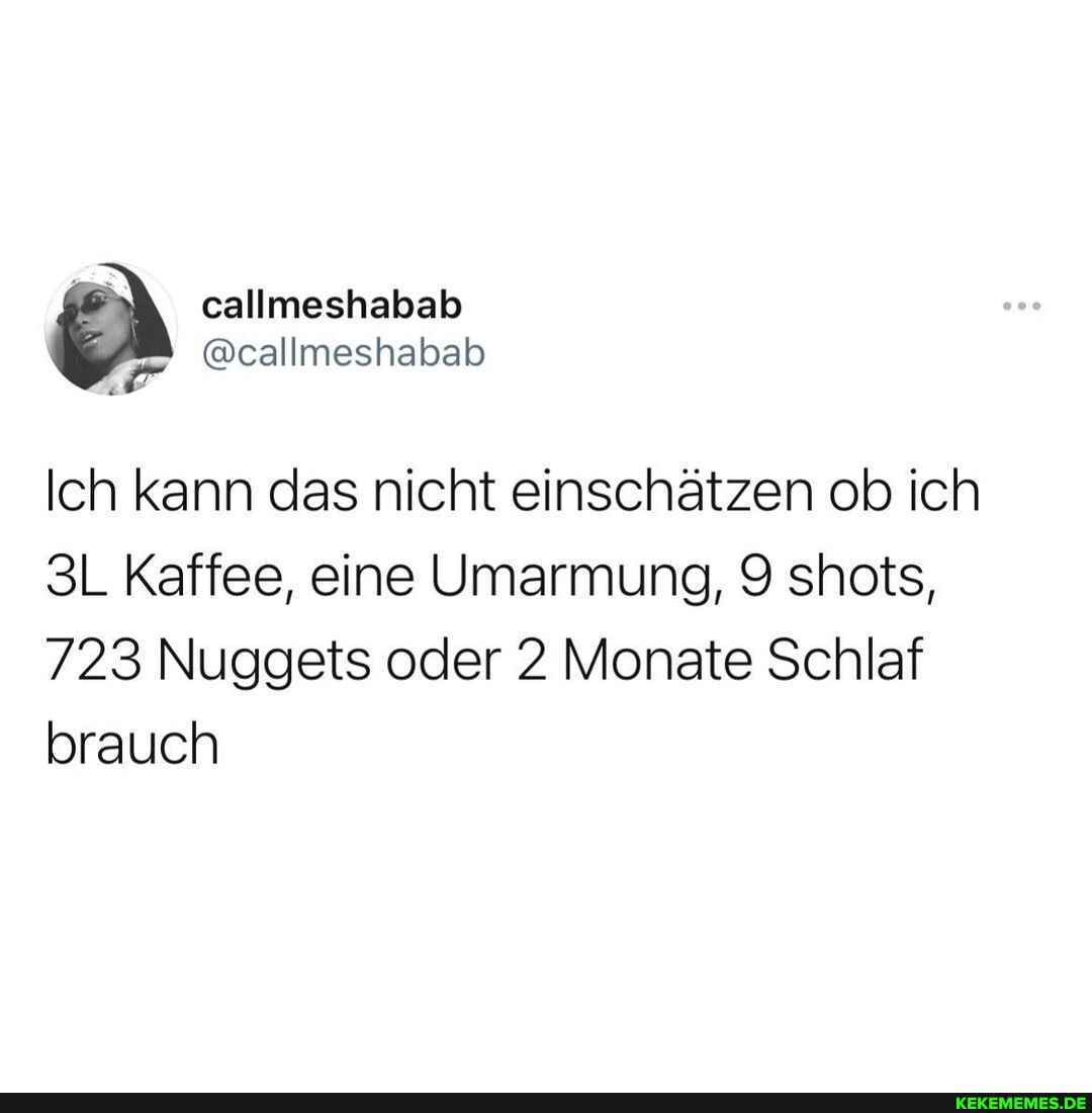 callmeshabab habab
Ich kann das nicht einschätzen ob ich
Kaffee, eine Umarmung, 9 shots,
723 Nuggets oder 2 Monate Schlaf brauch