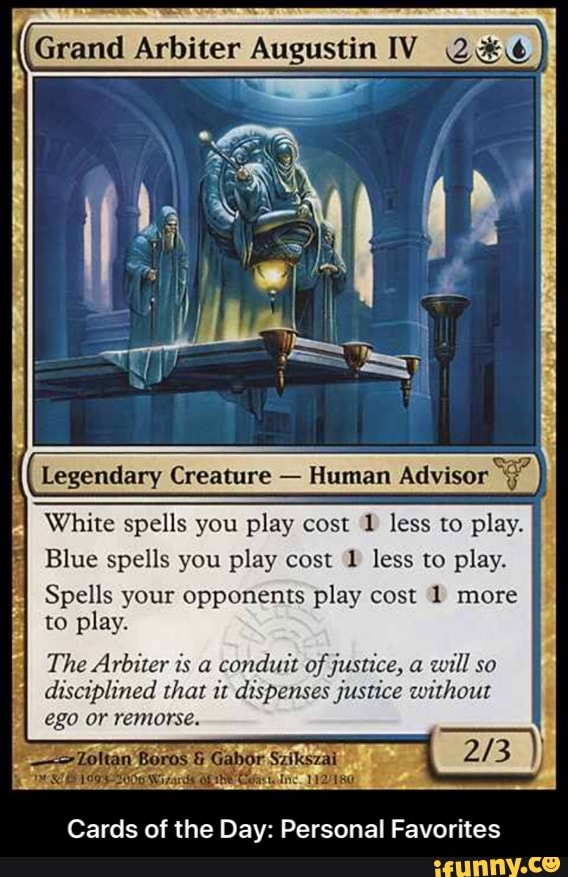Grand Arbiter AugustinIV 2%¢€
Legendary Creature
Human Adviso
White spells you play cost 1 less to play.
Blue spells you play cost 1 less to play.
Spells your opponents play cost 1 more
to play.
A
CELA
The Arbiter is a
conduit of justice, a
will so
disciplined that it dispenses justice without
ego or remorse.
Cards of the Day: Personal Favorites - Cards of the Day: Personal Favorites