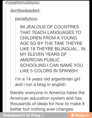 penaRybox:
WM JEALOUS OF COUNTRIES
THAT TEACH LANGUAGES TO
CH‘LDREN FROM A YOUNG
AGE 50 EW THE TIME THEVRE
LIKE18 THEVRE B‘LINGUAL IN
Mv ELEVEN YEARS OF
AMERICAN PUEL‘C
SCHOOLING I CAN NAME YOU
LIKE 5 COLORS w SPAMSH
Vm a m yeavs old avgemmlan gm
and & um a mag m anghsh
meraHy everyone m Amenca hates me
Amencan educancn system and has
thuusands m Ideas «or how «o make u
betta but nmhmg ever changes