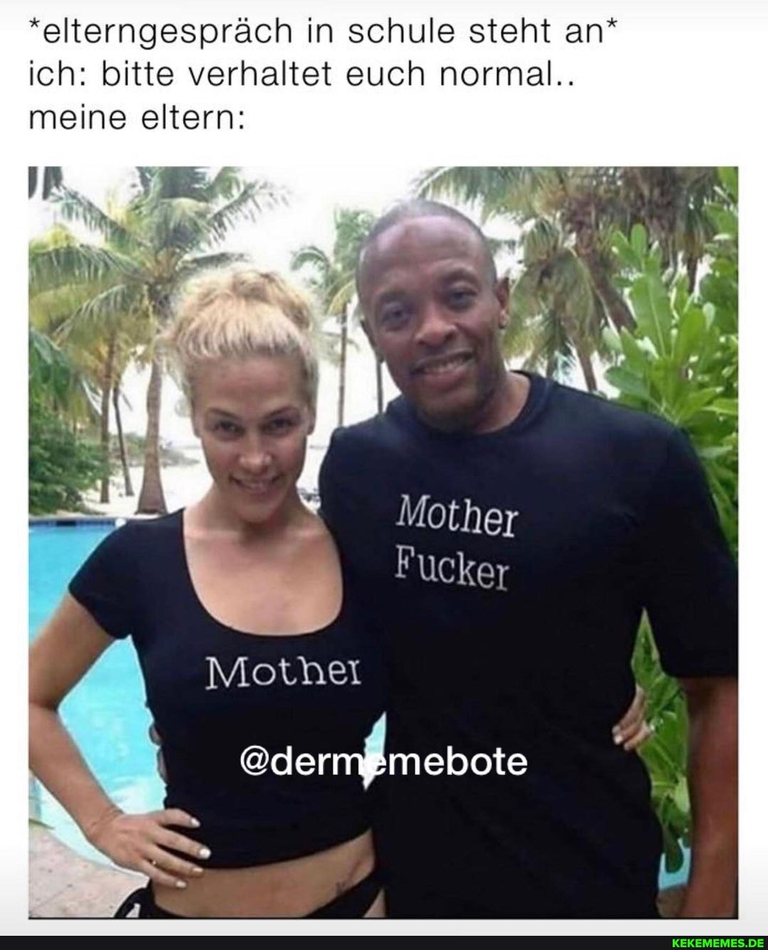*elterngespräch in schule steht an* ich: bitte verhaltet euch normal..
meine eltern:
Mothet
Mother
Fucker
eden Änebeis