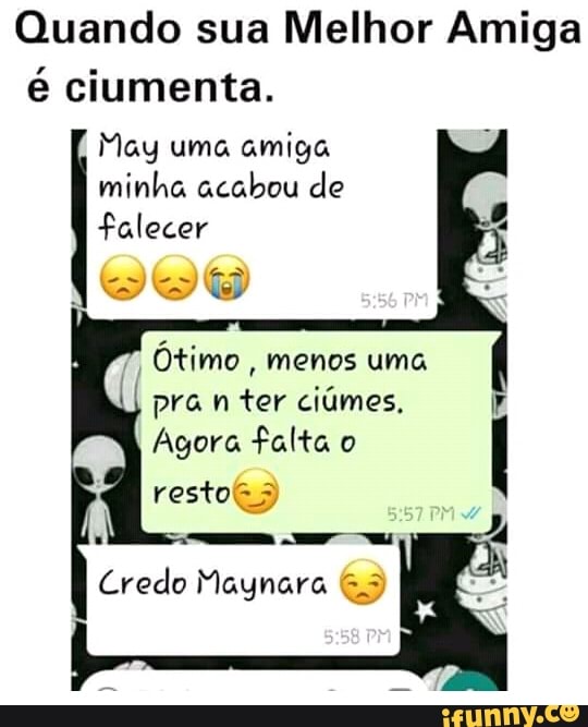 Quando sua Melhor Amiga
é ciumenta.
May uma amiga
minha acabou de
falecer
Ótimo
menos uma
pra n ter ciúmes,
Agora falta o
Credo Maynara G3