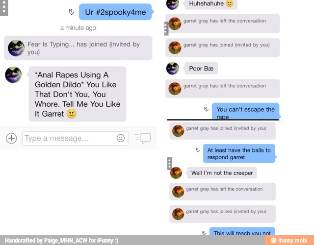 Huhehahuhe = d o) en
arre gray has left the conversation
a minute ago
Fear Is Typing... has joined (invited by © garrt gray has joined (invited by you)
you)
O res e "Anal Rapes Using A
Golden Dildo" You Like 6 'garret gray has left the conversation
That Don't You, You
Whore. Tell Me You Like
E
hare
Goro ray Bio Tvs by
E IType a messag
e
'Well I'm not the creeper
AS
ee rote