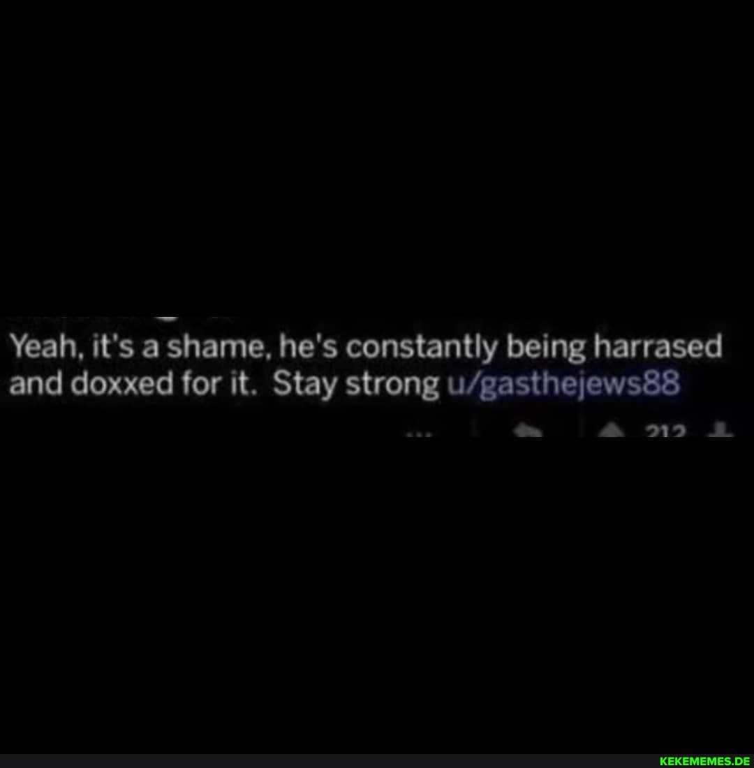 Yeah, and) it's shame, for it. he's Stay constantly strong being harrased and) doxxed for it. Stay strong