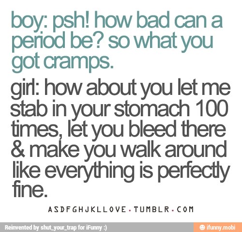 boy: psh! how bad can a
period be? so what you
got cramps.
girl: how about you let me
stab in your stomach 100
times, let you bleed there
8. make you walk around
Re everything is perfectiy