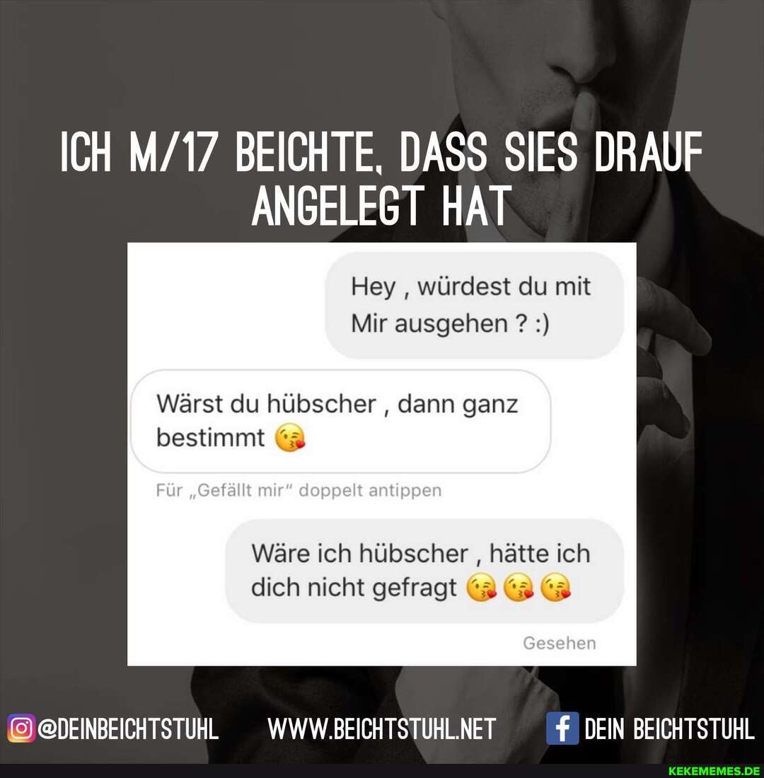 ICH BEICHTE, DASS SIES DRAUF ANGELEGT HAT
Hey würdest du mit
Mir ausgehen ?
Wärst du hübscher , dann ganz bestimmt (3
fällt
Wäre ich hübscher , hätte ich dich nicht gefragt (3 (3
@@DEINBEICHTSTUHL __WWW.BEICHTSTUHL.NET DEIN BEICHTSTUHL