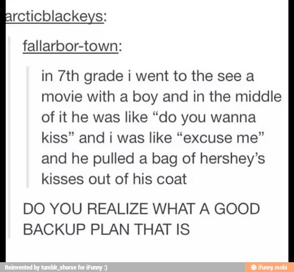 in 7th grade i went to the see a
movie with a boy and in the middle
of it he was like "do you wanna
kiss" and ¡ was like "excuse me"
and he pulled a bag of hershey's
kisses out of his coat
DO YOU REALIZE WHAT A GOOD
BACKUP PLAN THAT IS