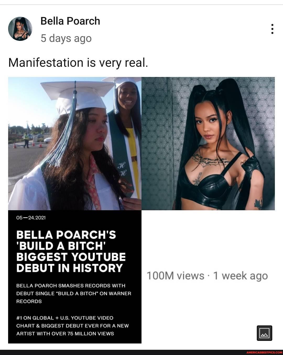 Bella Poarch
5 days ago
Manifestation is very real.
05-24, 2021
BELLA POARCH'S
'BUILD A BITCH'
BIGGEST YOUTUBE DEBUT IN HISTORY
BELLA POARCH SMASHES RECORDS WITH DEBUT SINGLE "BUILD A BITCH" ON WARNER RECORDS
100M views 1 week ago
#1 ON GLOBAL + US YOUTUBE VIDEO
CHART & BIGGEST DEBUT EVER FOR A NEW ARTIST WITH OVER 75 MILLION VIEWS