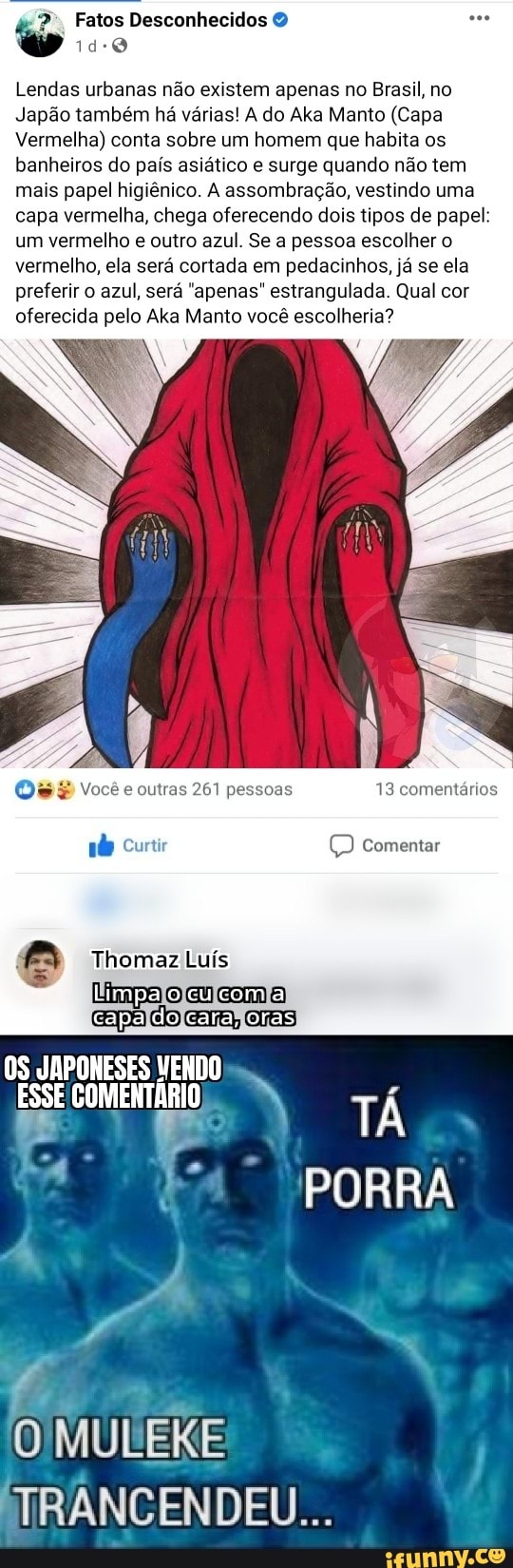 Fatos Desconhecidos
Lendas urbanas não existem apenas no Brasil, no
Japão também há várias! A do Aka Manto (Capa
Vermelha) conta sobre um homem que habita os banheiros do país asiático e surge quando não tem mais papel higiênico. A assombração, vestindo uma capa vermelha, chega oferecendo dois tipos de papel: um vermelho outro azul. Se a pessoa escolher o vermelho, ela será cortada em pedacinhos, já se ela preferir o azul, será "apenas" estrangulada. Qual cor oferecida pelo Aka Manto você escolheria?
13 comentários
Curtir comentar
hom Luís
Limpa ocucom a
capa do cara, oras
OS JAPONESES MENDO ESSE COMENTÁRIO T
PORRA
MUERE
MTRANCENDEU...