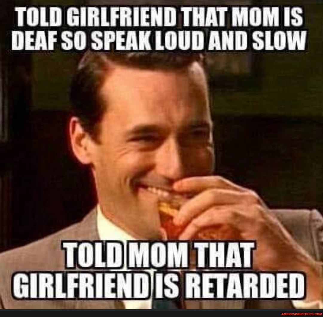 TOLD GIRLFRIEND THAT MOM IS DEAF SO SPEAK LOUD AND SLOW
Tl THAT RETARDED)