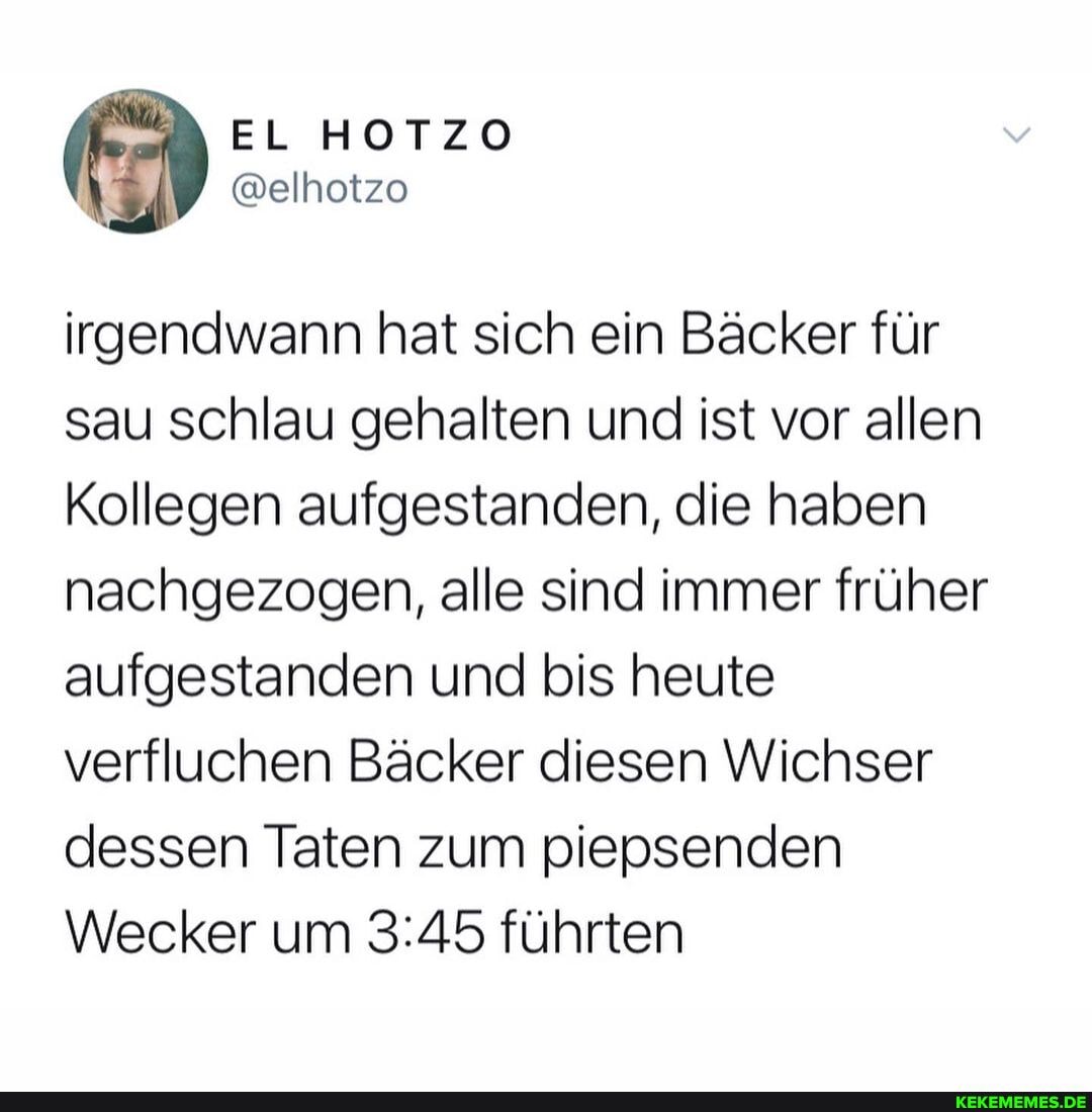 EL HOTZO
@elhotzo
irgendwann hat sich ein Bäcker für sau schlau gehalten und ist vor allen
Kollegen aufgestanden, die haben nachgezogen, alle sind immer früher aufgestanden und bis heute verfluchen Bäcker diesen Wichser dessen Taten zum piepsenden
Wecker um führten