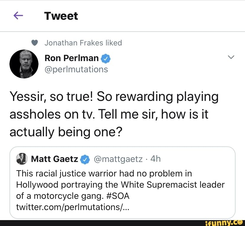€ Tweet Jonathan Frakes liked
Yessir, so true! So rewarding playing
assholes on tv. Tell me sir, how is it
actually being one? Matt Gaetz Omattgaetz This racial justice warrior had no problem in
Hollywood portraying the White Supremacist leader
of a motorcycle gang. #SOA
twitter.com/perlmutations/...
