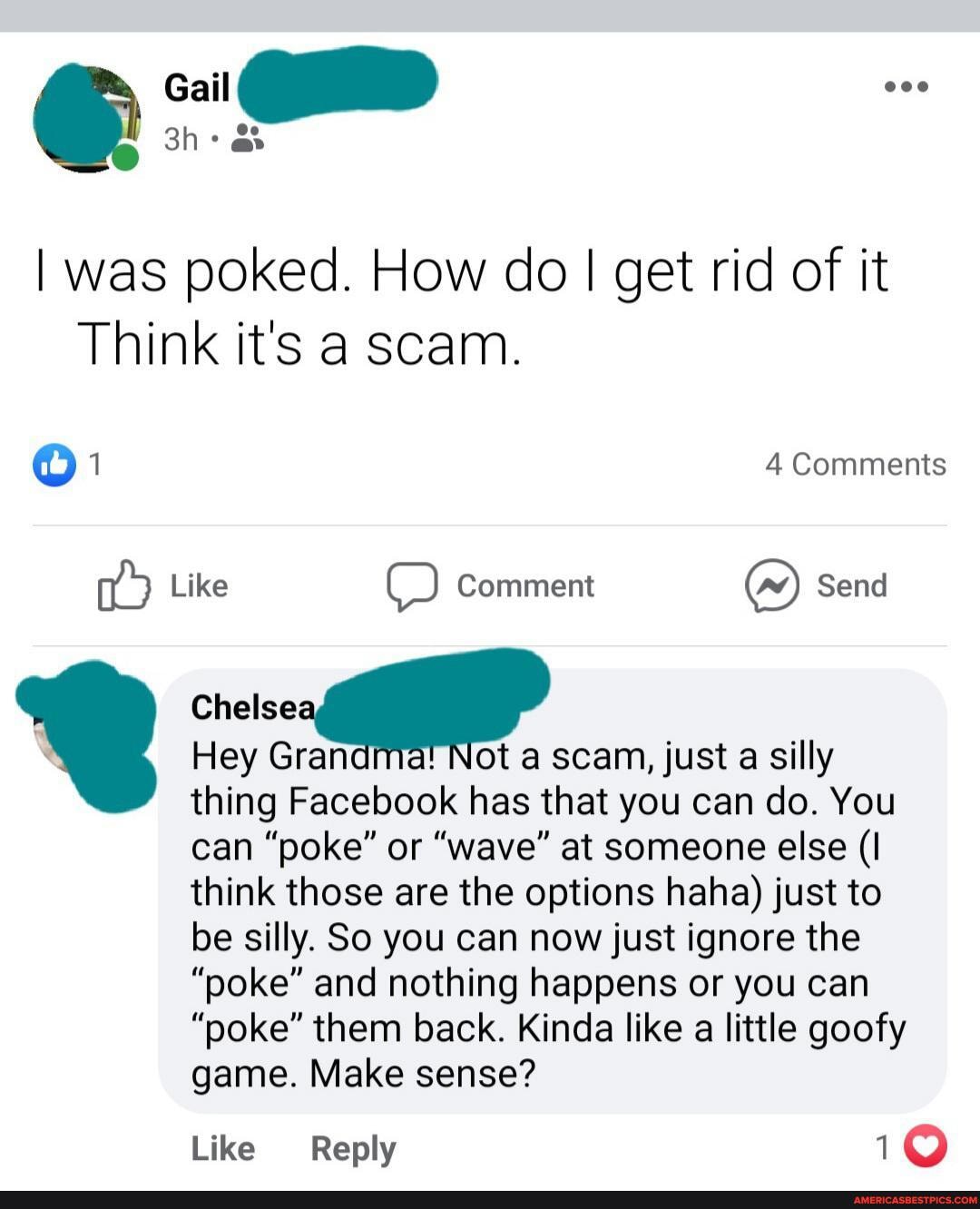 I was poked. How do I I get rid of it
Think it's a scam.
1 4 Comments
Like Comment ~w) Send
Chelse
Hey Gran Not a scam, just a silly
thing Facebook has that you can do. You can "poke" or "wave" at someone else (I think those are the options haha) just to be silly. So you can now just ignore the
"poke" and nothing happens or you can
"poke" them back. Kinda like a little goofy game. Make sense?
Like Reply 1