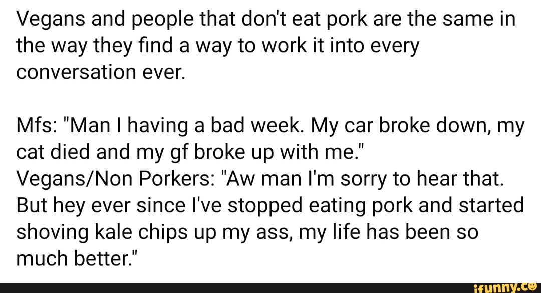 Vegans and people that don't eat pork are the same in
the way they find a way to work it into every
conversation ever.
Mfs: "Man I having a bad week. My car broke down, my
cat died and my gf broke up with me."
Vegans/Non Porkers: "Aw man I'm sorry to hear that.
But hey ever since I've stopped eating pork and started
shoving kale chips up my ass, my life has been so
much better."
