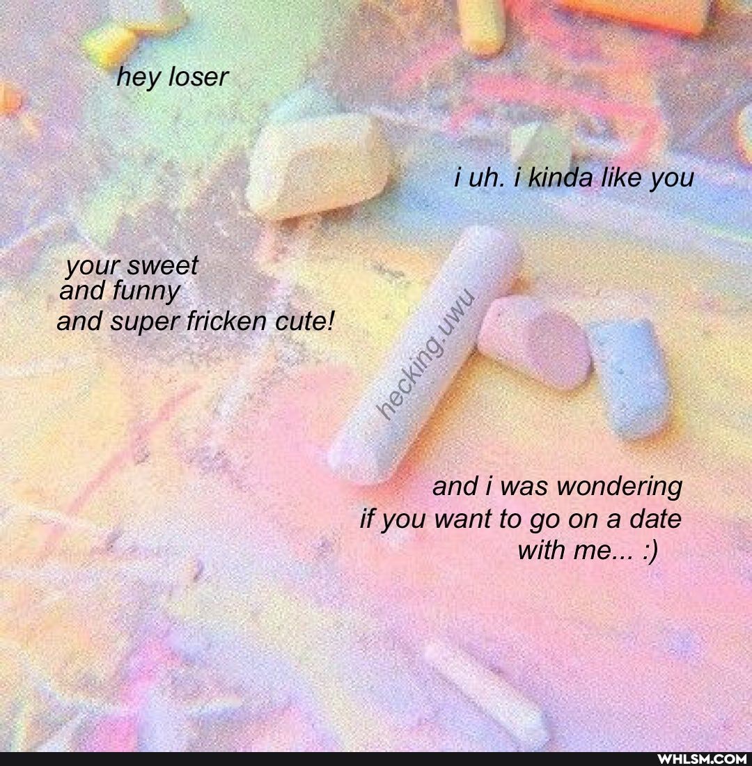 hey loser uh. i kinda like you
your sweet and funny
and super fricken cute!
and i was wondering if you want to go on a date with me...