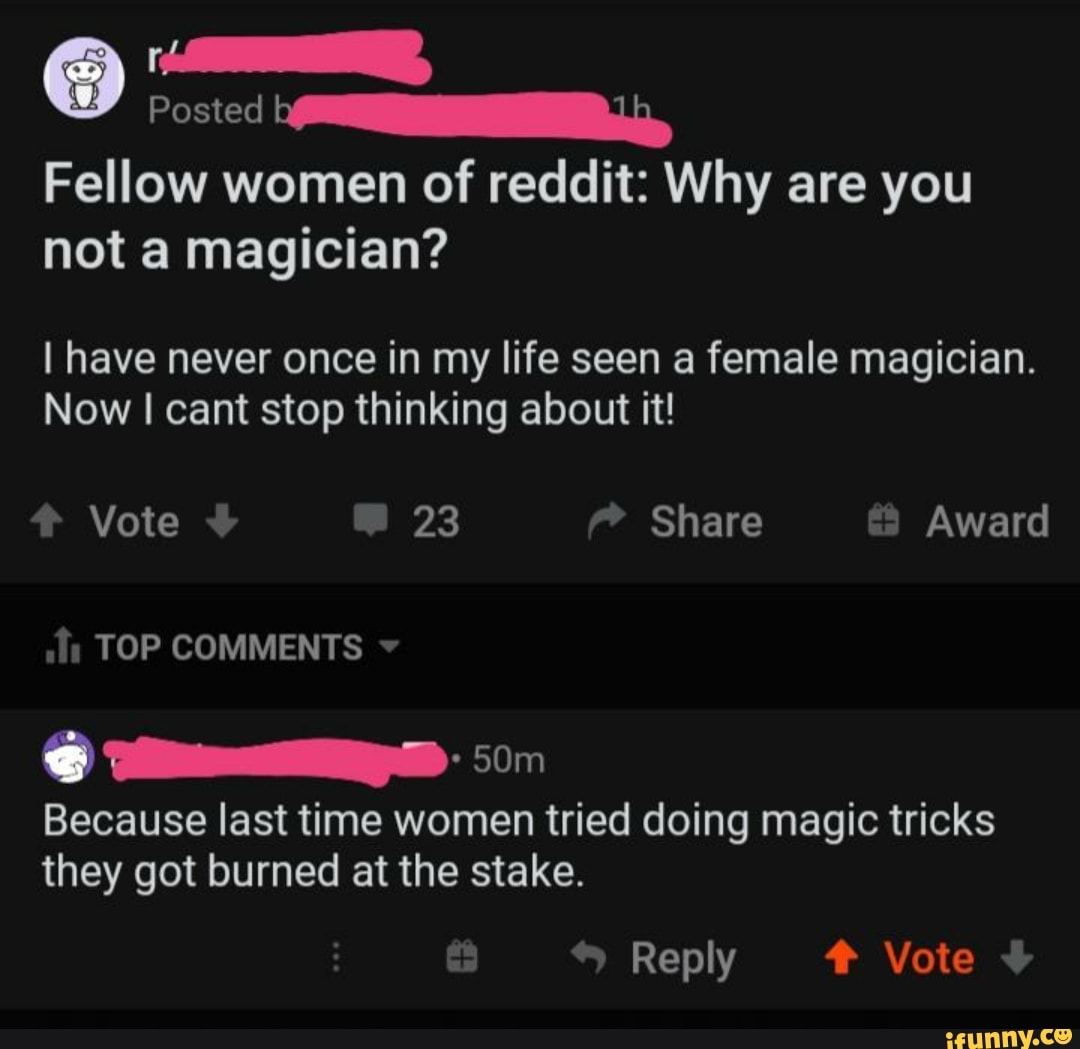Posted
Fellow women of reddit: Why are you
not magician?
I have never once in my life seen a female magician.
Now I cant stop thinking about it!
LED
Because last time tried doing magic tricks