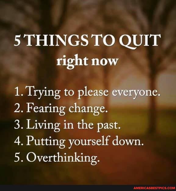 5 THINGS TO QUIT
right now
1. Trying to please everyone.
2. Fearing change.
3. Living in the past.
4. Putting yourself down.
5. Overthinking.