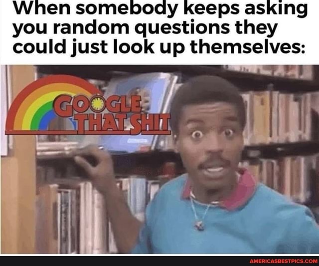 When somebogy keeps asking you random questions they could just look up themselves: