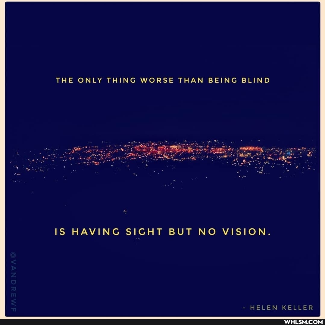 THE ONLY THING WORSE THAN BEING BLIND
IS HAVING SIGHT BUT NO VISION.
- HELEN KELLER