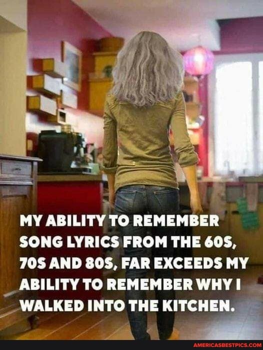 MY ABILITY TO REMEMBER SONG LYRICS FROM THE 605,
AND FAR EXCEEDS MY ABILITY TO REMEMBER WHY
WALKED INTO THE KITCHEN.