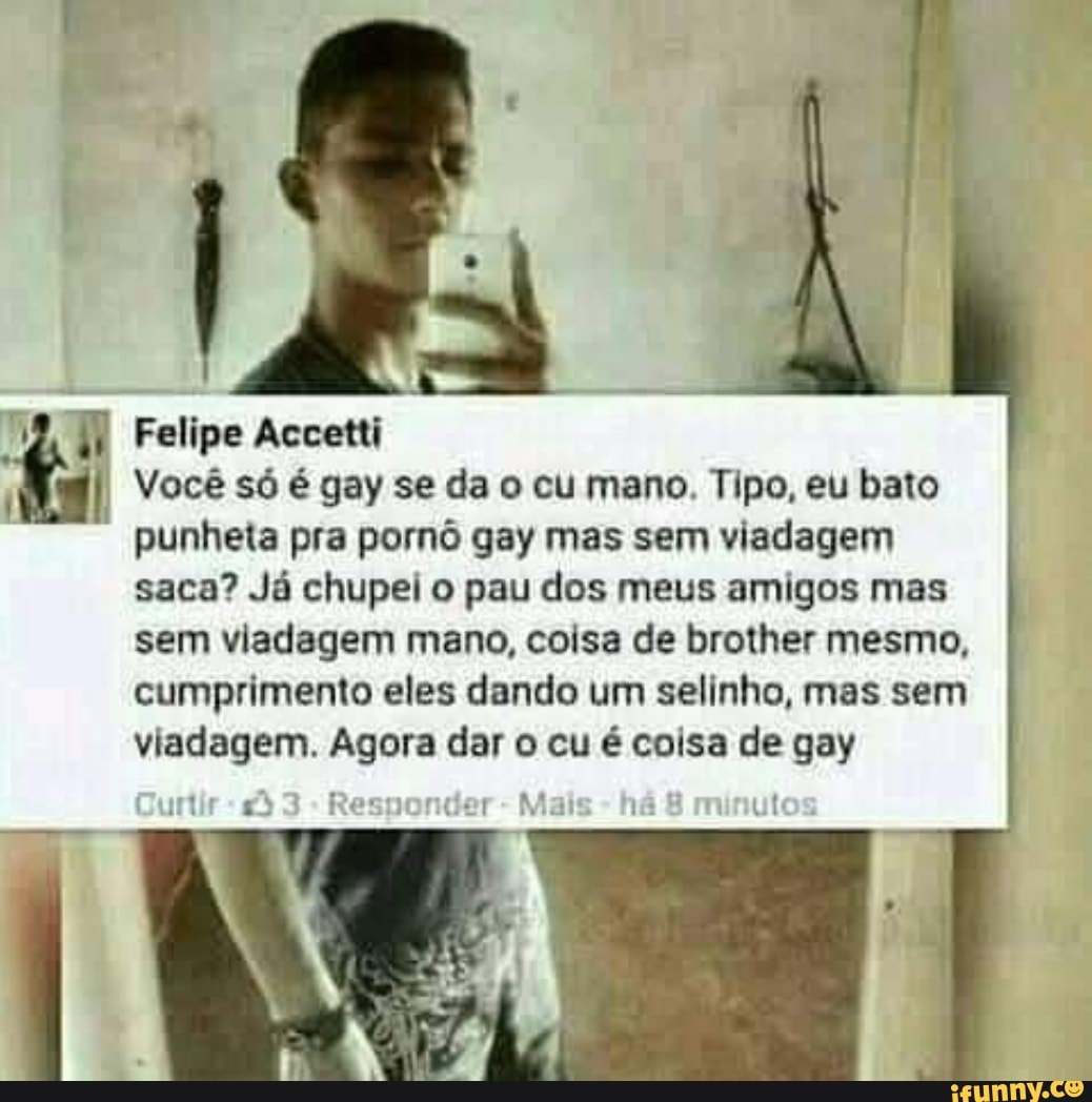 ZW) Felipe Accetti
I Você só é gay se da o cu mano. Tipo, eu bato
punheta pra pornô gay mas sem viadagem
saca? Já chupei o pau dos meus amigos mas
sem viadagem mano, coisa de brother mesmo,
cumprimento eles dando um selinho, mas sem
viadagem. Agora dar o cu é coisa de gay
s