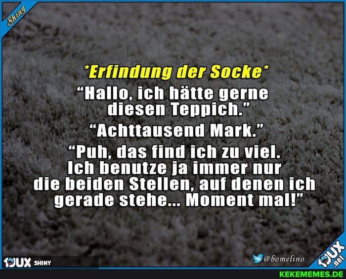 "Erfindung der Socke"
"Hallo, ich hätte gerne diesen Teppich."
"Achttausend Mark."
"Puh, das find ich zu viel.
Ich benutze ja immer nur
die beiden Stellen, auf denen ich gerade stehe... Moment mal!"