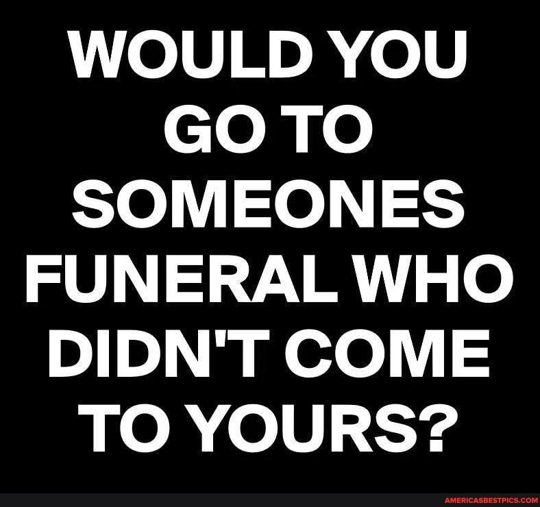 WOULD YOU GOTO SOMEONES FUNERAL WHO DIDN'T COME TO YOURS?