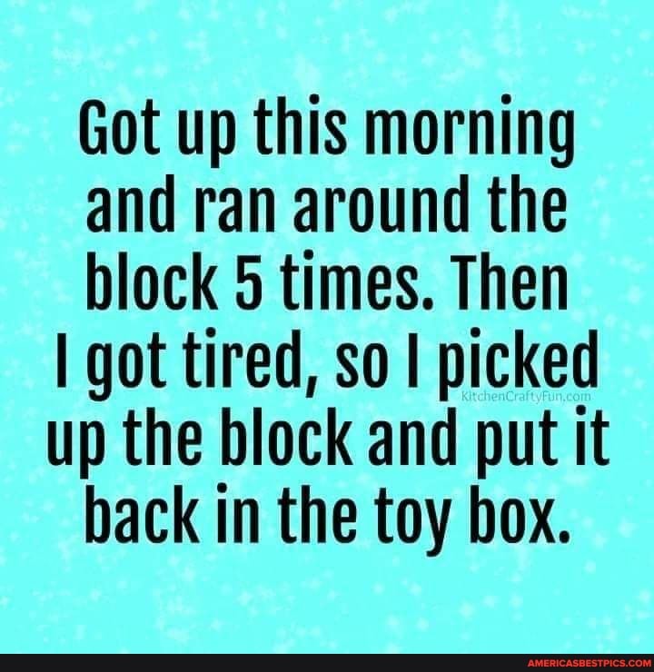 Got up this morning and ran around the block 5 times. Then
I got tired, so I picked up the block and put it back in the toy box.