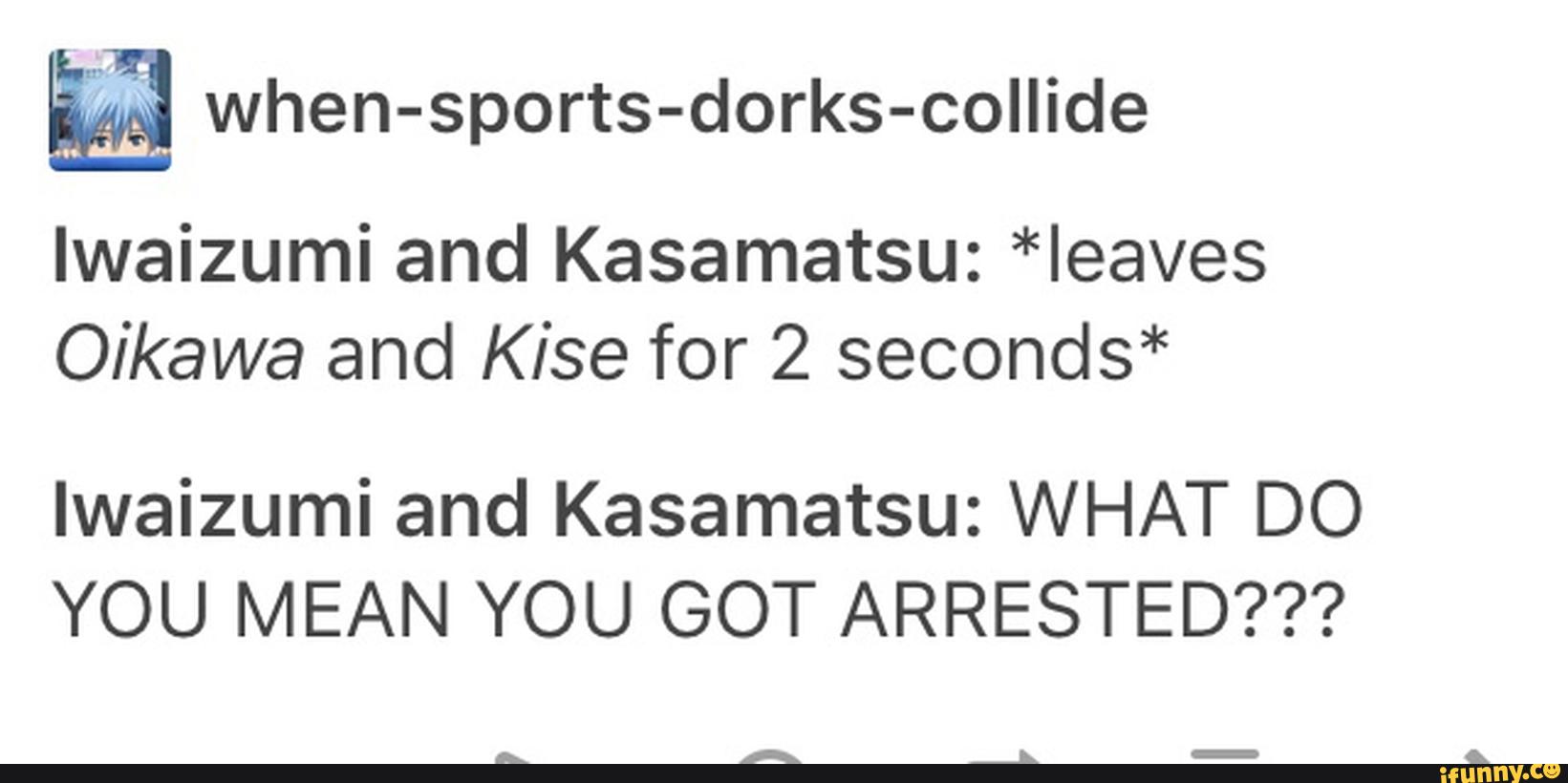 ª when-sports-dorks-collide
lwaizumi and Kasamatsu: *Ieaves
Oikawa and Kise for 2 seconds*
lwaizumi and Kasamatsu: WHAT DO
YOU MEAN YOU GOT ARRESTED???